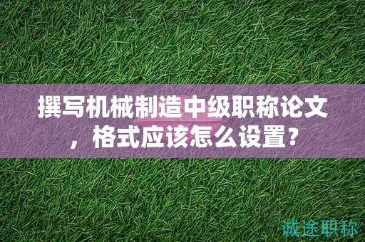 撰寫機械制造中級職稱論文，格式應(yīng)該怎么設(shè)置？