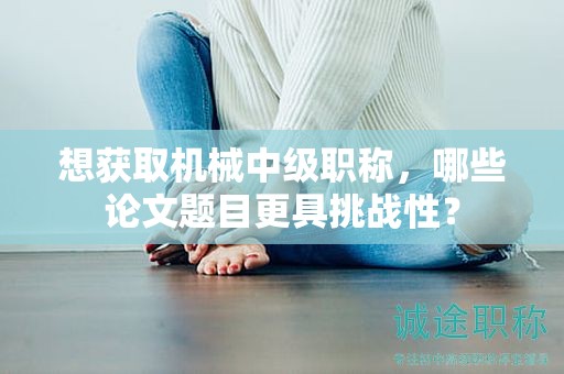 想獲取機械中級職稱，哪些論文題目更具挑戰(zhàn)性？