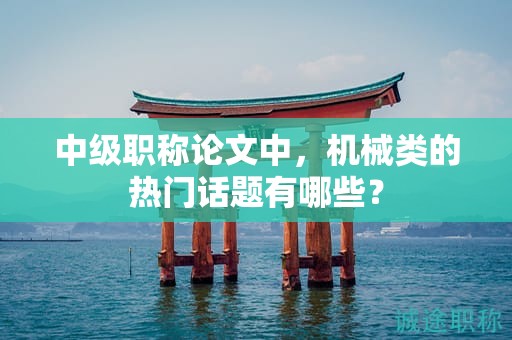 中級職稱論文中，機(jī)械類的熱門話題有哪些？