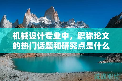 機(jī)械設(shè)計(jì)專業(yè)中，職稱論文的熱門話題和研究點(diǎn)是什么？