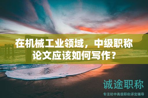 在機(jī)械工業(yè)領(lǐng)域，中級職稱論文應(yīng)該如何寫作？