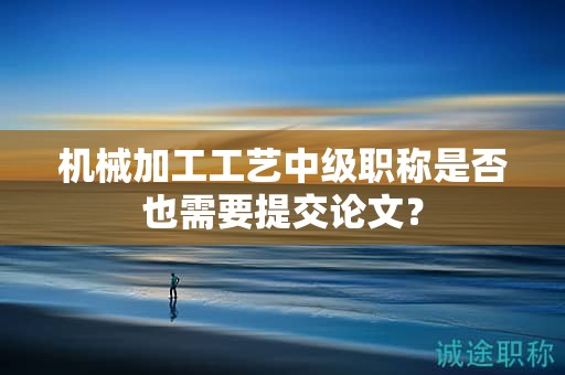 機(jī)械加工工藝中級職稱是否也需要提交論文？