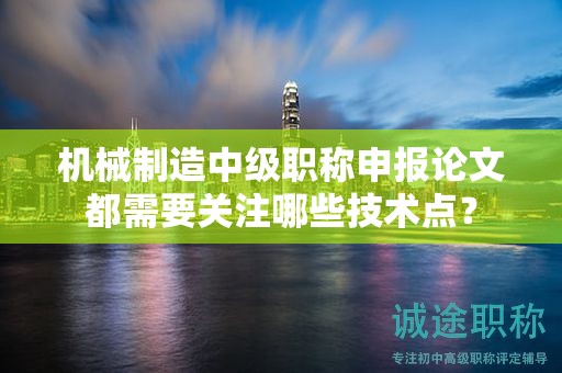 機械制造中級職稱申報論文都需要關注哪些技術點？
