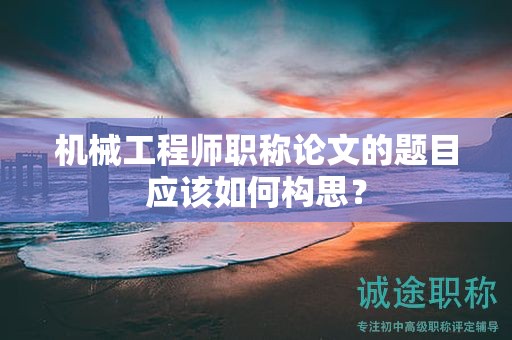 機械工程師職稱論文的題目應該如何構思？
