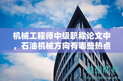 機械工程師中級職稱論文中，石油機械方向有哪些熱點？