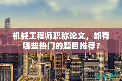 機(jī)械工程師職稱論文，都有哪些熱門的題目推薦？