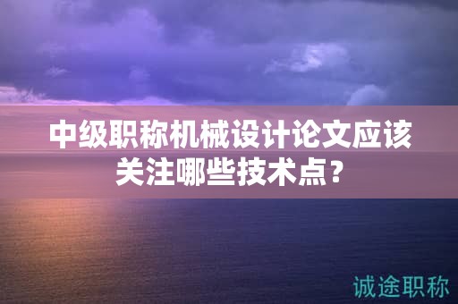 中級職稱機(jī)械設(shè)計(jì)論文應(yīng)該關(guān)注哪些技術(shù)點(diǎn)？