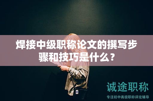 焊接中級職稱論文的撰寫步驟和技巧是什么？