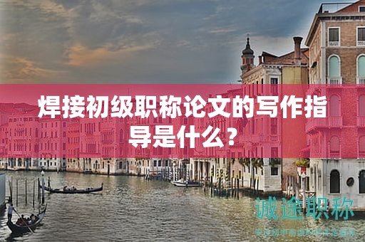 焊接初級職稱論文的寫作指導是什么？