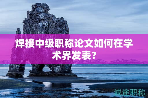 焊接中級職稱論文如何在學術(shù)界發(fā)表？