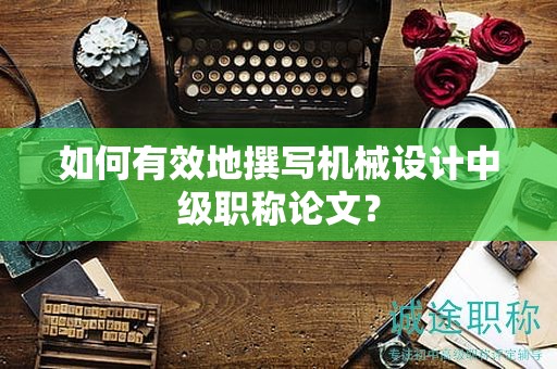 如何有效地撰寫機(jī)械設(shè)計中級職稱論文？