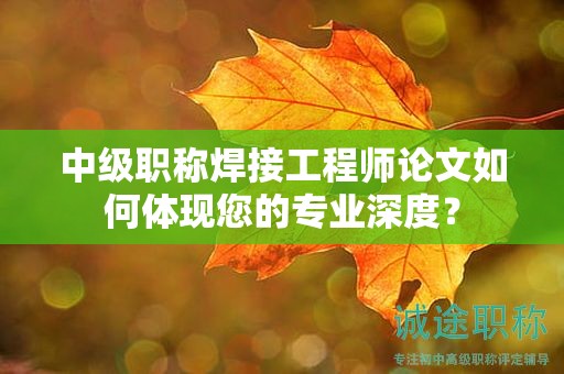 中級職稱焊接工程師論文如何體現(xiàn)您的專業(yè)深度？