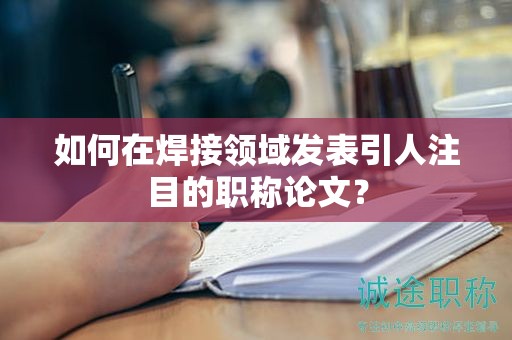如何在焊接領(lǐng)域發(fā)表引人注目的職稱(chēng)論文？