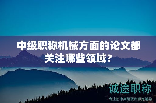中級(jí)職稱(chēng)機(jī)械方面的論文都關(guān)注哪些領(lǐng)域？