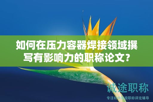 如何在壓力容器焊接領(lǐng)域撰寫有影響力的職稱論文？