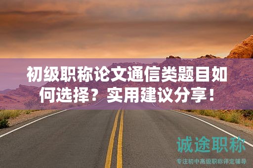 初級職稱論文通信類題目如何選擇？實用建議分享！