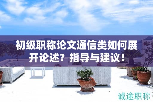 初級職稱論文通信類如何展開論述？指導(dǎo)與建議！