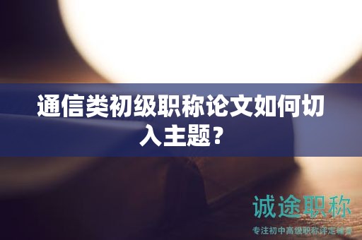 通信類初級職稱論文如何切入主題？