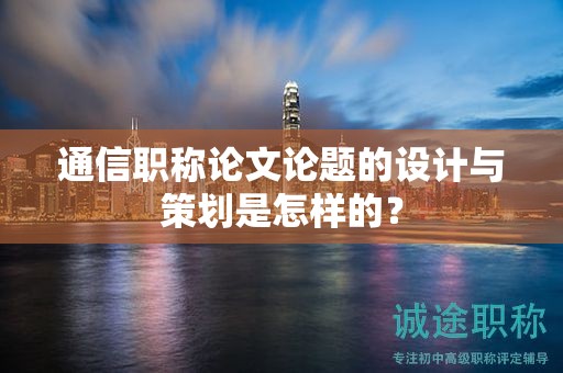 通信職稱論文論題的設(shè)計與策劃是怎樣的？