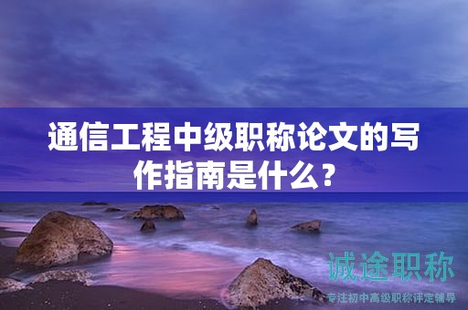 通信工程中級(jí)職稱論文的寫作指南是什么？