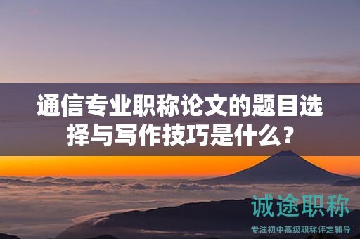 通信專業(yè)職稱論文的題目選擇與寫作技巧是什么？