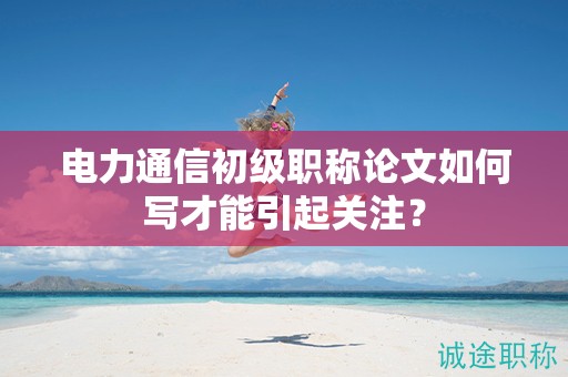 電力通信初級職稱論文如何寫才能引起關注？