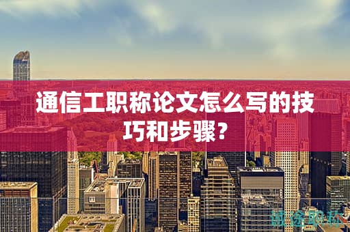通信工職稱論文怎么寫的技巧和步驟？