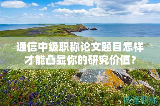 通信中級職稱論文題目怎樣才能凸顯你的研究價值？