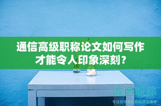 通信高級(jí)職稱論文如何寫作才能令人印象深刻？