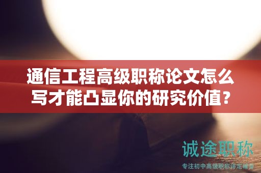 通信工程高級(jí)職稱論文怎么寫才能凸顯你的研究?jī)r(jià)值？