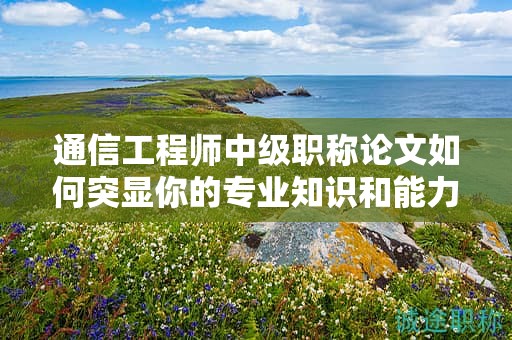 通信工程師中級(jí)職稱論文如何突顯你的專業(yè)知識(shí)和能力？