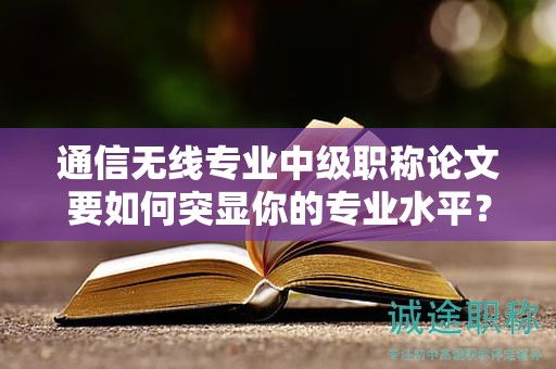 通信無線專業(yè)中級(jí)職稱論文要如何突顯你的專業(yè)水平？