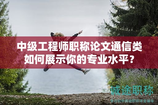 中級(jí)工程師職稱論文通信類如何展示你的專業(yè)水平？