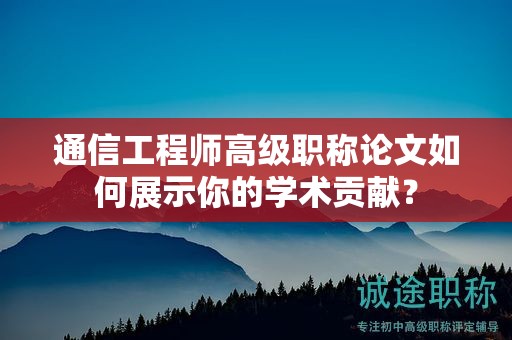 通信工程師高級職稱論文如何展示你的學術貢獻？