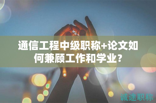 通信工程中級職稱+論文如何兼顧工作和學(xué)業(yè)？