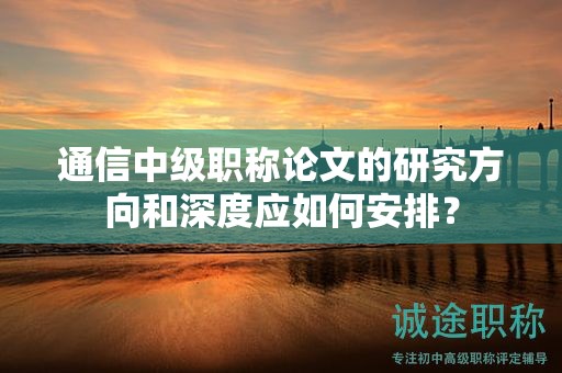 通信中級(jí)職稱論文的研究方向和深度應(yīng)如何安排？