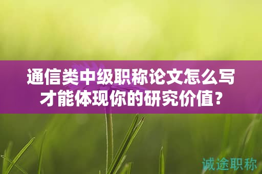 通信類中級(jí)職稱論文怎么寫才能體現(xiàn)你的研究?jī)r(jià)值？