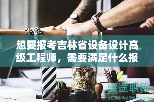 想要報(bào)考吉林省設(shè)備設(shè)計(jì)高級工程師，需要滿足什么報(bào)考條件和要求？