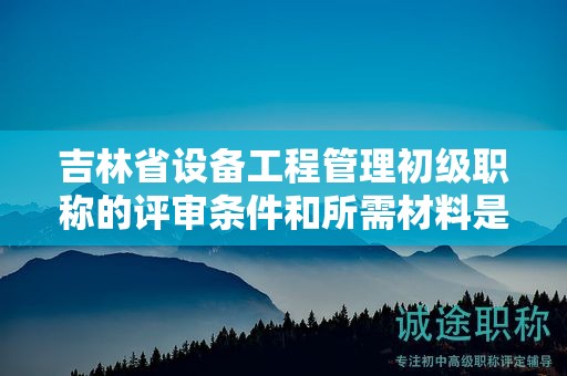 吉林省設(shè)備工程管理初級職稱的評審條件和所需材料是什么？