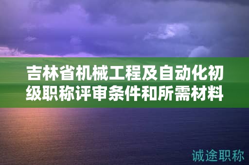 吉林省機械工程及自動化初級職稱評審條件和所需材料具體是什么？