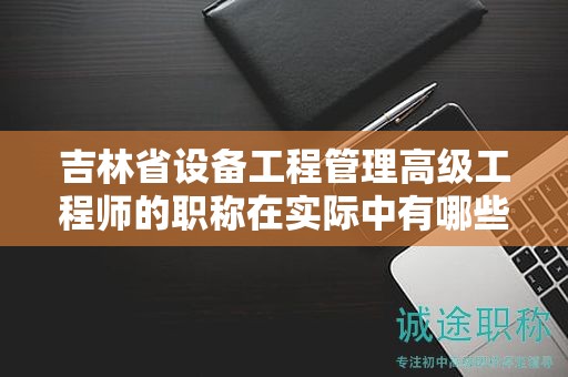 吉林省設(shè)備工程管理高級(jí)工程師的職稱在實(shí)際中有哪些應(yīng)用用途？