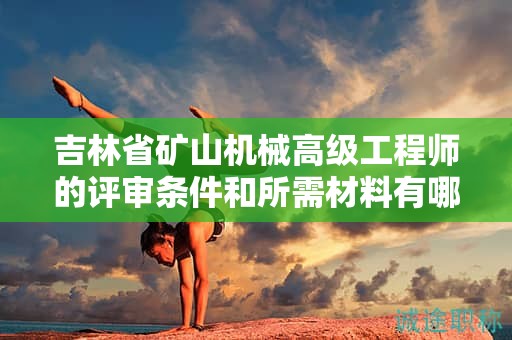 吉林省礦山機(jī)械高級工程師的評審條件和所需材料有哪些具體要求？
