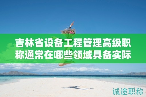 吉林省設(shè)備工程管理高級(jí)職稱通常在哪些領(lǐng)域具備實(shí)際應(yīng)用的用途？