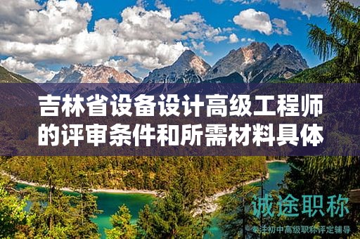 吉林省設(shè)備設(shè)計(jì)高級(jí)工程師的評(píng)審條件和所需材料具體是什么？