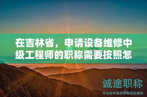 在吉林省，申請(qǐng)?jiān)O(shè)備維修中級(jí)工程師的職稱需要按照怎樣的申報(bào)流程進(jìn)行？