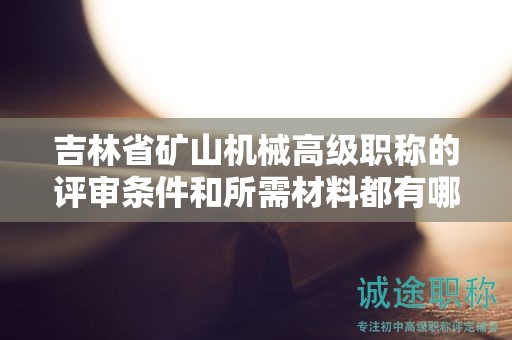 吉林省礦山機(jī)械高級(jí)職稱的評(píng)審條件和所需材料都有哪些具體要求？