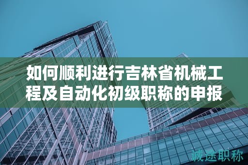 如何順利進行吉林省機械工程及自動化初級職稱的申報流程？