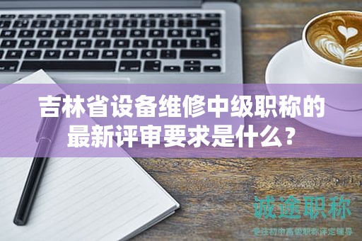 吉林省設(shè)備維修中級職稱的最新評審要求是什么？
