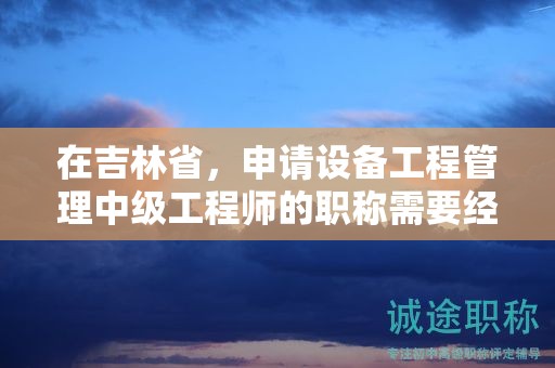 在吉林省，申請(qǐng)?jiān)O(shè)備工程管理中級(jí)工程師的職稱需要經(jīng)過(guò)怎樣的申報(bào)流程？