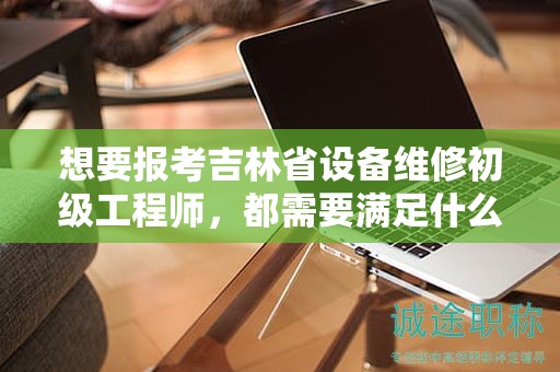 想要報(bào)考吉林省設(shè)備維修初級(jí)工程師，都需要滿足什么報(bào)考條件和要求？